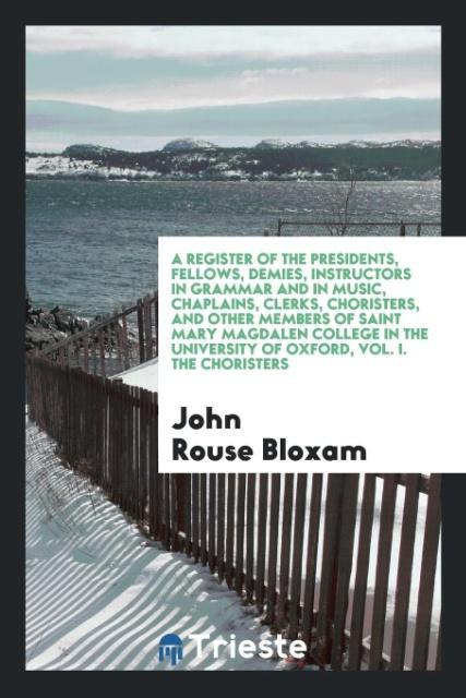 A Register of the Presidents, Fellows, Demies, Instructors in Grammar and in Music, Chaplains, Clerks, Choristers, and Other Members of Saint Mary Magdalen College in the University of Oxford, Vol. I. The Choristers
