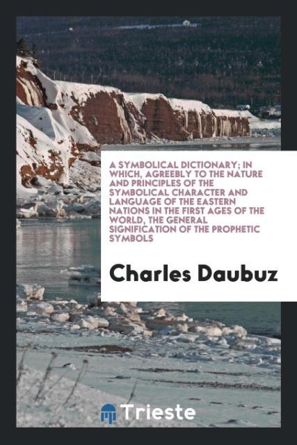 A Symbolical Dictionary; In Which, Agreebly to the Nature and Principles of the Symbolical Character and Language of the Eastern Nations in the First Ages of the World, the General Signification of the Prophetic Symbols