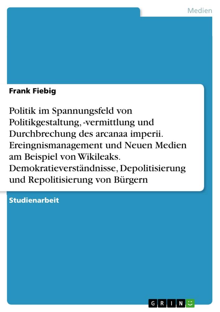 Politik im Spannungsfeld von Politikgestaltung, -vermittlung und Durchbrechung des arcanaa imperii. Ereingnismanagement und Neuen Medien am Beispiel von Wikileaks. Demokratieverständnisse, Depolitisierung und Repolitisierung von Bürgern