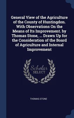 General View of the Agriculture of the County of Huntingdon. With Observations On the Means of Its Improvement. by Thomas Stone, ... Drawn Up for the Consideration of the Board of Agriculture and Internal Improvement