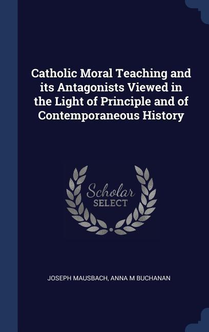 Catholic Moral Teaching and its Antagonists Viewed in the Light of Principle and of Contemporaneous History