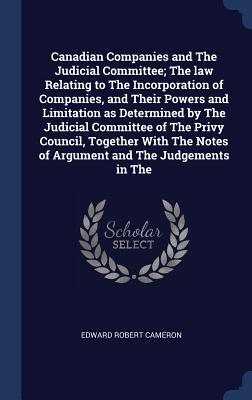 Canadian Companies and The Judicial Committee; The law Relating to The Incorporation of Companies, and Their Powers and Limitation as Determined by The Judicial Committee of The Privy Council, Together With The Notes of Argument and The Judgements in The