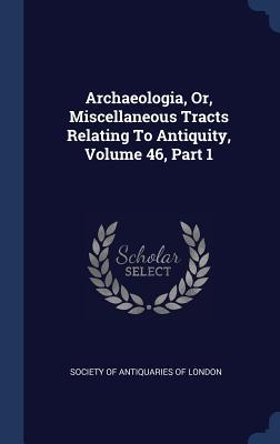 Archaeologia, Or, Miscellaneous Tracts Relating To Antiquity, Volume 46, Part 1