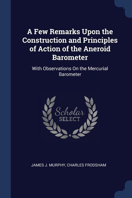 A Few Remarks Upon the Construction and Principles of Action of the Aneroid Barometer: With Observations On the Mercurial Barometer