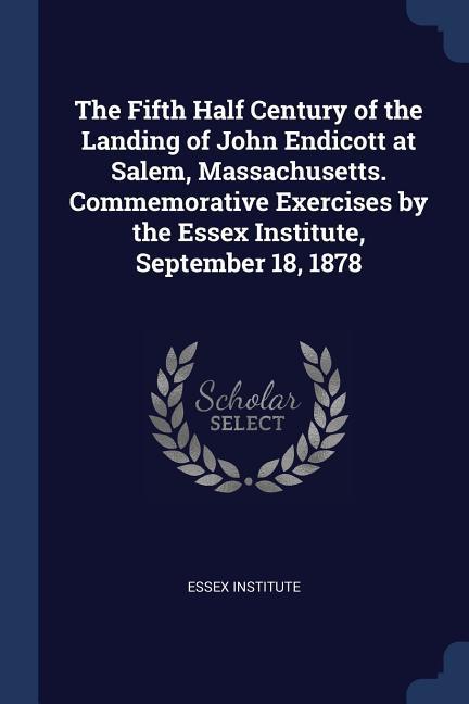 The Fifth Half Century of the Landing of John Endicott at Salem, Massachusetts. Commemorative Exercises by the Essex Institute, September 18, 1878