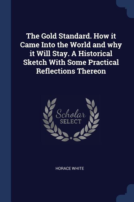 The Gold Standard. How it Came Into the World and why it Will Stay. A Historical Sketch With Some Practical Reflections Thereon