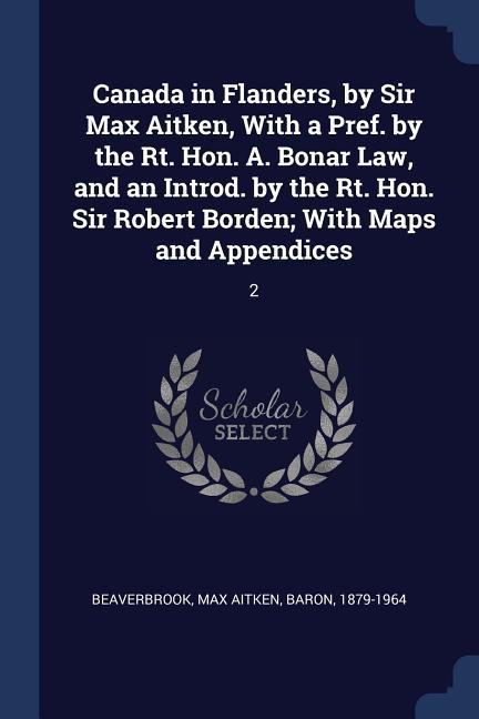 Canada in Flanders, by Sir Max Aitken, With a Pref. by the Rt. Hon. A. Bonar Law, and an Introd. by the Rt. Hon. Sir Robert Borden; With Maps and Appe