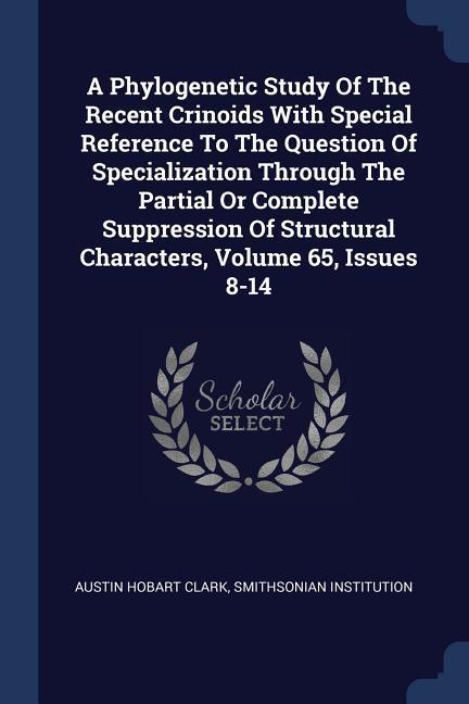 A Phylogenetic Study Of The Recent Crinoids With Special Reference To The Question Of Specialization Through The Partial Or Complete Suppression Of Structural Characters, Volume 65, Issues 8-14