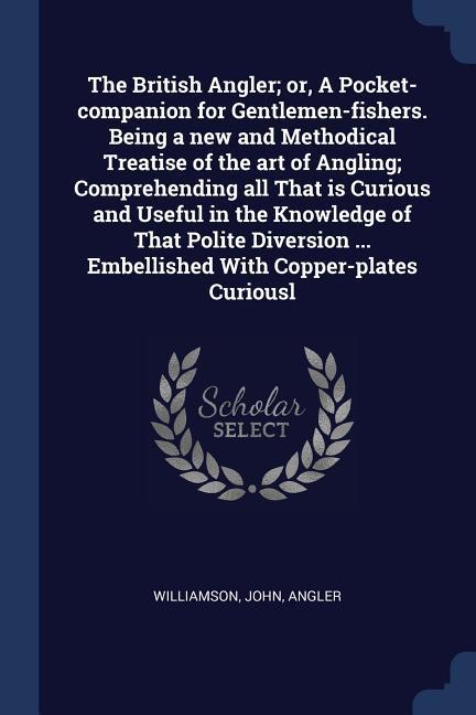 The British Angler; or, A Pocket-companion for Gentlemen-fishers. Being a new and Methodical Treatise of the art of Angling; Comprehending all That is Curious and Useful in the Knowledge of That Polite Diversion ... Embellished With Copper-plates Curiousl