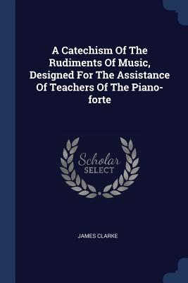 A Catechism Of The Rudiments Of Music, Designed For The Assistance Of Teachers Of The Piano-forte