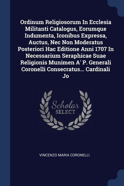 Ordinum Religiosorum In Ecclesia Militanti Catalogus, Eorumque Indumenta, Iconibus Expressa, Auctus, Nec Non Moderatus Posteriori Hac Editione Anni 1707 In Necessarium Seraphicae Suae Religionis Munimen A' P. Generali Coronelli Consecratus... Cardinali Jo