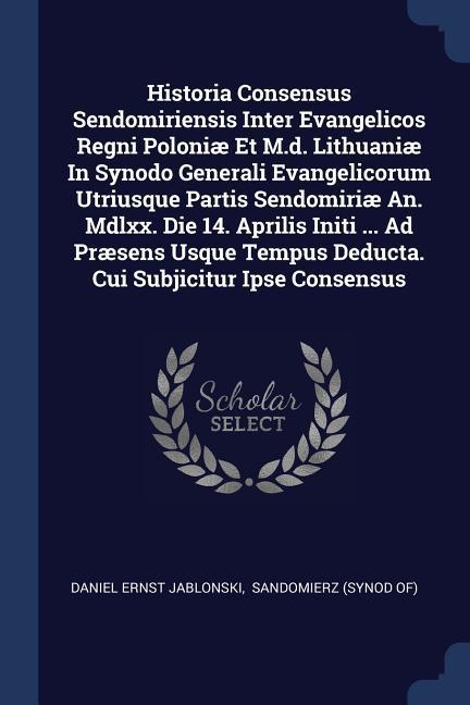 Historia Consensus Sendomiriensis Inter Evangelicos Regni Poloniæ Et M.d. Lithuaniæ In Synodo Generali Evangelicorum Utriusque Partis Sendomiriæ An. Mdlxx. Die 14. Aprilis Initi ... Ad Præsens Usque Tempus Deducta. Cui Subjicitur Ipse Consensus