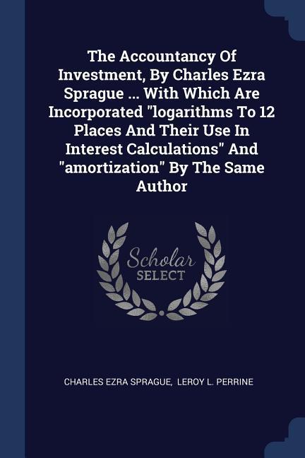 The Accountancy Of Investment, By Charles Ezra Sprague ... With Which Are Incorporated "logarithms To 12 Places And Their Use In Interest Calculations" And "amortization" By The Same Author