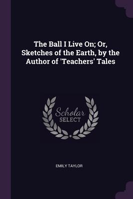 The Ball I Live On; Or, Sketches of the Earth, by the Author of 'Teachers' Tales