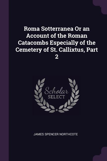 Roma Sotterranea Or an Account of the Roman Catacombs Especially of the Cemetery of St. Callixtus, Part 2