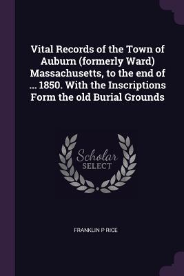 Vital Records of the Town of Auburn (formerly Ward) Massachusetts, to the end of ... 1850. With the Inscriptions Form the old Burial Grounds