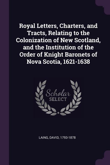 Royal Letters, Charters, and Tracts, Relating to the Colonization of New Scotland, and the Institution of the Order of Knight Baronets of Nova Scotia, 1621-1638