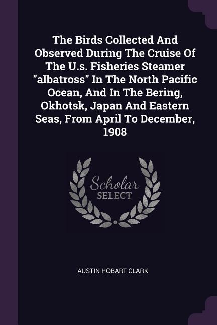 The Birds Collected And Observed During The Cruise Of The U.s. Fisheries Steamer "albatross" In The North Pacific Ocean, And In The Bering, Okhotsk, Japan And Eastern Seas, From April To December, 1908