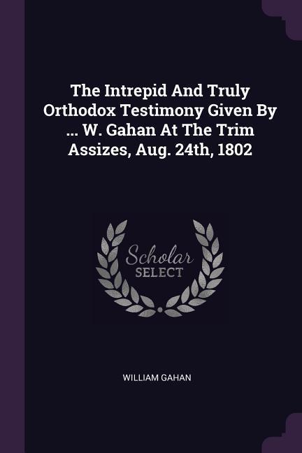 The Intrepid And Truly Orthodox Testimony Given By ... W. Gahan At The Trim Assizes, Aug. 24th, 1802