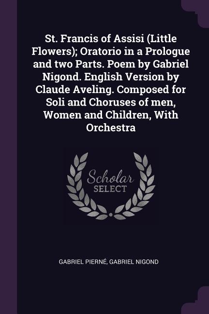 St. Francis of Assisi (Little Flowers); Oratorio in a Prologue and two Parts. Poem by Gabriel Nigond. English Version by Claude Aveling. Composed for Soli and Choruses of men, Women and Children, With Orchestra