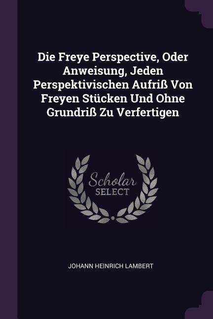 Die Freye Perspective, Oder Anweisung, Jeden Perspektivischen Aufriß Von Freyen Stücken Und Ohne Grundriß Zu Verfertigen