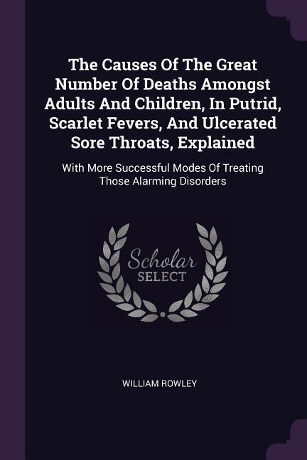 The Causes Of The Great Number Of Deaths Amongst Adults And Children, In Putrid, Scarlet Fevers, And Ulcerated Sore Throats, Explained