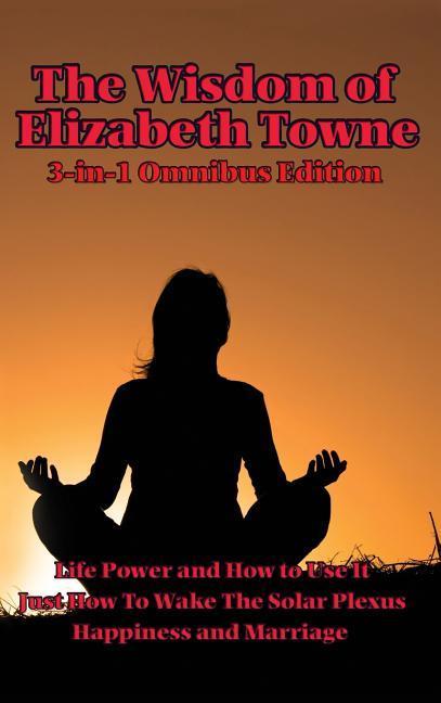 The Wisdom of Elizabeth Towne: Life Power and How to Use It, Just How to Wake the Solar Plexus, Happiness and Marriage