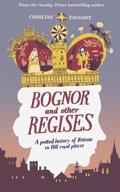 Bognor and Other Regises: A Potted History of Britain in 100 Royal Places