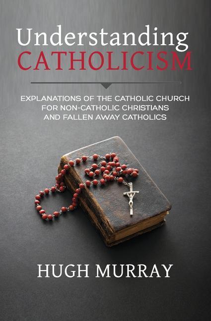 Understanding Catholicism: Explanations of the Catholic Church for Non-Catholic Christians and Fallen Away Catholics