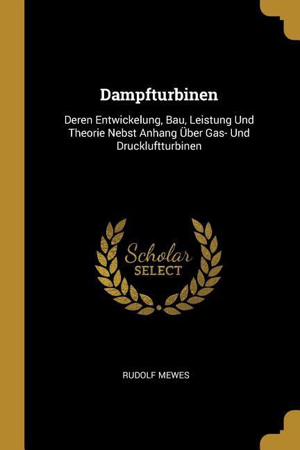 Dampfturbinen: Deren Entwickelung, Bau, Leistung Und Theorie Nebst Anhang Über Gas- Und Druckluftturbinen