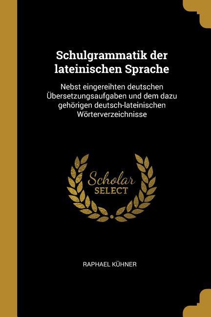 Schulgrammatik Der Lateinischen Sprache: Nebst Eingereihten Deutschen Übersetzungsaufgaben Und Dem Dazu Gehörigen Deutsch-Lateinischen Wörterverzeichn