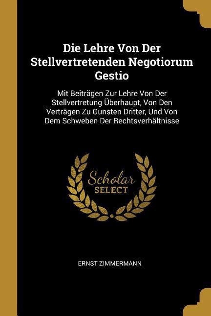 Die Lehre Von Der Stellvertretenden Negotiorum Gestio: Mit Beiträgen Zur Lehre Von Der Stellvertretung Überhaupt, Von Den Verträgen Zu Gunsten Dritter