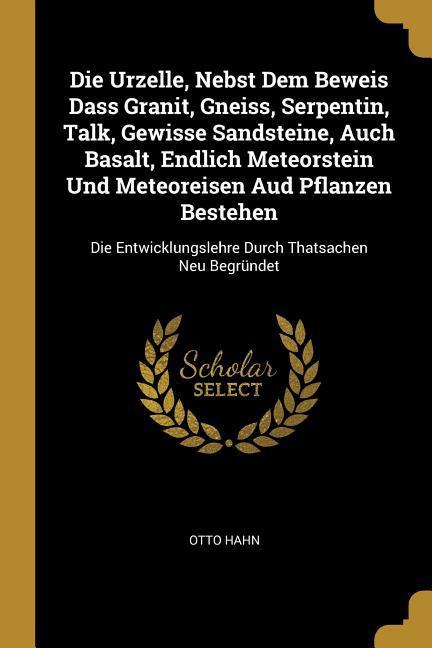 Die Urzelle, Nebst Dem Beweis Dass Granit, Gneiss, Serpentin, Talk, Gewisse Sandsteine, Auch Basalt, Endlich Meteorstein Und Meteoreisen Aud Pflanzen