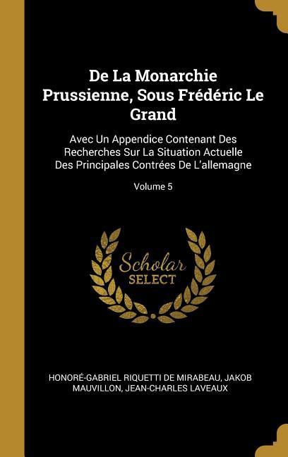 De La Monarchie Prussienne, Sous Frédéric Le Grand: Avec Un Appendice Contenant Des Recherches Sur La Situation Actuelle Des Principales Contrées De L