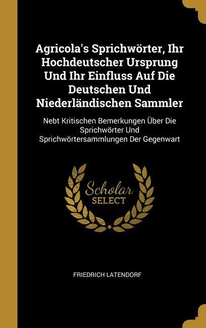 Agricola's Sprichwörter, Ihr Hochdeutscher Ursprung Und Ihr Einfluss Auf Die Deutschen Und Niederländischen Sammler: Nebt Kritischen Bemerkungen Über