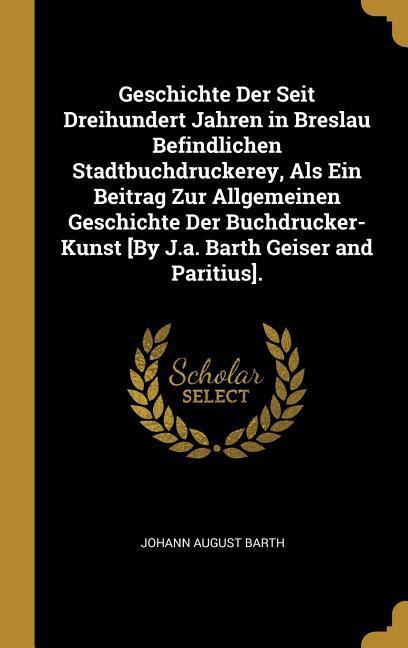 Geschichte Der Seit Dreihundert Jahren in Breslau Befindlichen Stadtbuchdruckerey, ALS Ein Beitrag Zur Allgemeinen Geschichte Der Buchdrucker-Kunst [b