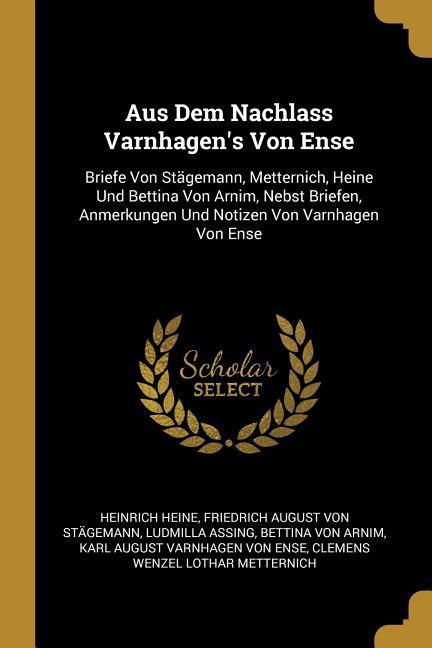 Aus Dem Nachlass Varnhagen's Von Ense: Briefe Von Stägemann, Metternich, Heine Und Bettina Von Arnim, Nebst Briefen, Anmerkungen Und Notizen Von Varnh