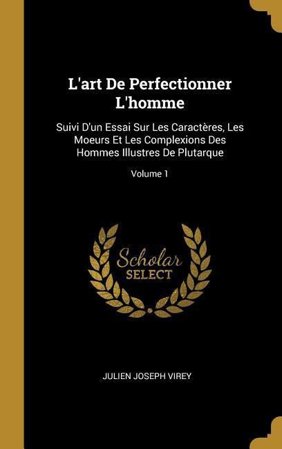 L'art De Perfectionner L'homme: Suivi D'un Essai Sur Les Caractères, Les Moeurs Et Les Complexions Des Hommes Illustres De Plutarque; Volume 1