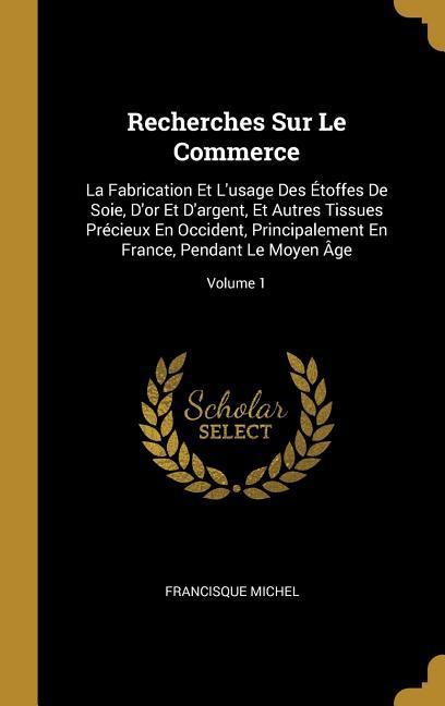 Recherches Sur Le Commerce: La Fabrication Et L'usage Des Étoffes De Soie, D'or Et D'argent, Et Autres Tissues Précieux En Occident, Principalemen