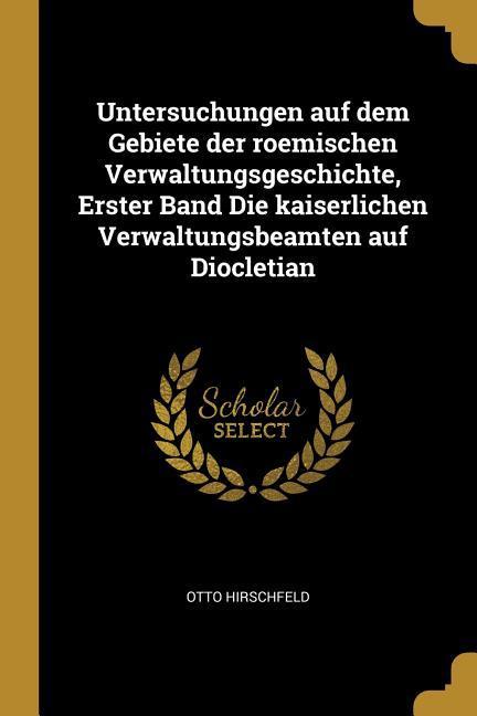 Untersuchungen Auf Dem Gebiete Der Roemischen Verwaltungsgeschichte, Erster Band Die Kaiserlichen Verwaltungsbeamten Auf Diocletian