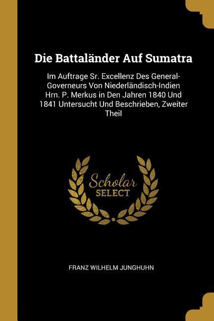 Die Battaländer Auf Sumatra: Im Auftrage Sr. Excellenz Des General-Governeurs Von Niederländisch-Indien Hrn. P. Merkus in Den Jahren 1840 Und 1841