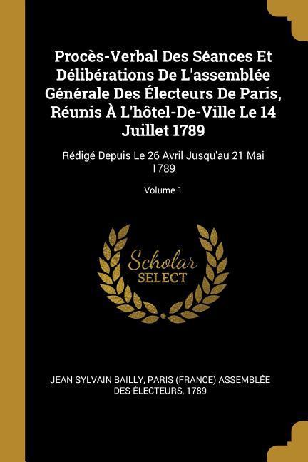 Procès-Verbal Des Séances Et Délibérations De L'assemblée Générale Des Électeurs De Paris, Réunis À L'hôtel-De-Ville Le 14 Juillet 1789: Rédigé Depuis