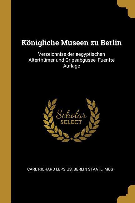 Königliche Museen Zu Berlin: Verzeichniss Der Aegyptischen Alterthümer Und Gripsabgüsse, Fuenfte Auflage