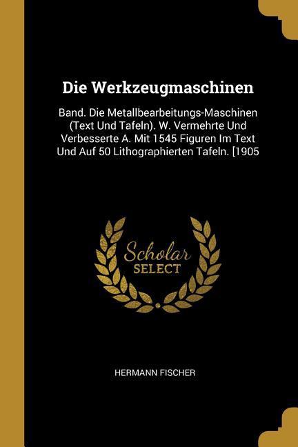 Die Werkzeugmaschinen: Band. Die Metallbearbeitungs-Maschinen (Text Und Tafeln). W. Vermehrte Und Verbesserte A. Mit 1545 Figuren Im Text Und