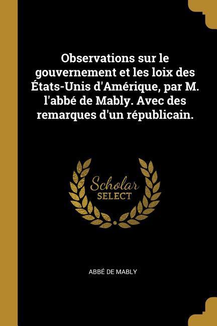 Observations sur le gouvernement et les loix des États-Unis d'Amérique, par M. l'abbé de Mably. Avec des remarques d'un républicain.