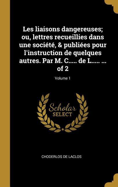 Les liaisons dangereuses; ou, lettres recueillies dans une société, & publiées pour l'instruction de quelques autres. Par M. C..... de L..... ... of 2; Volume 1