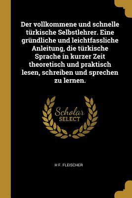 Der Vollkommene Und Schnelle Türkische Selbstlehrer. Eine Gründliche Und Leichtfassliche Anleitung, Die Türkische Sprache in Kurzer Zeit Theoretisch U