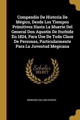 Compendio De Historia De Mégico, Desde Los Tiempos Primitivos Hasta La Muerte Del General Don Agustin De Iturbide En 1824, Para Use De Toda Clase De P