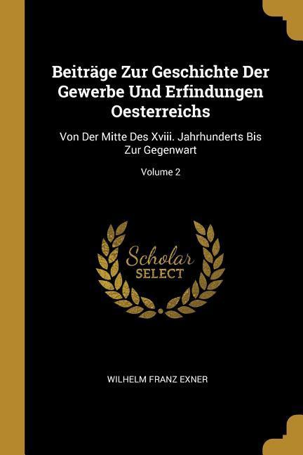 Beiträge Zur Geschichte Der Gewerbe Und Erfindungen Oesterreichs: Von Der Mitte Des XVIII. Jahrhunderts Bis Zur Gegenwart; Volume 2