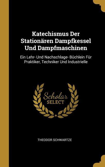 Katechismus Der Stationären Dampfkessel Und Dampfmaschinen: Ein Lehr- Und Nachschlage- Büchlein Für Praktiker, Techniker Und Industrielle